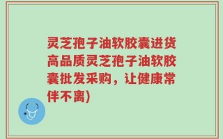 灵芝孢子油软胶囊进货高品质灵芝孢子油软胶囊批发采购，让健康常伴不离)