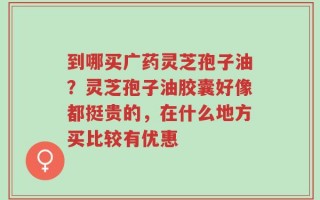 到哪买广药灵芝孢子油？灵芝孢子油胶囊好像都挺贵的，在什么地方买比较有优惠
