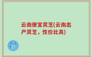 云南便宜灵芝(云南出产灵芝，性价比高)