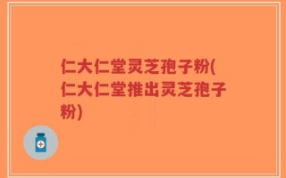仁大仁堂灵芝孢子粉(仁大仁堂推出灵芝孢子粉)