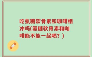 吃氨糖软骨素和咖啡相冲吗(氨糖软骨素和咖啡能不能一起喝？)