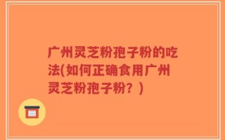 广州灵芝粉孢子粉的吃法(如何正确食用广州灵芝粉孢子粉？)