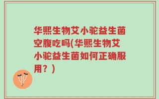华熙生物艾小驼益生菌空腹吃吗(华熙生物艾小驼益生菌如何正确服用？)