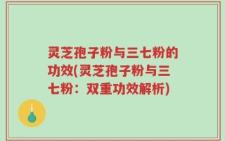 灵芝孢子粉与三七粉的功效(灵芝孢子粉与三七粉：双重功效解析)