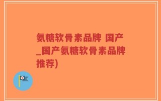 氨糖软骨素品牌 国产_国产氨糖软骨素品牌推荐)