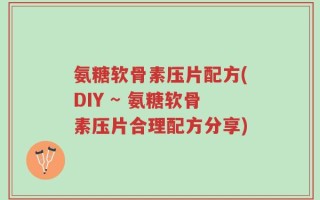 氨糖软骨素压片配方(DIY ~ 氨糖软骨素压片合理配方分享)