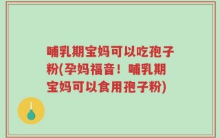 哺乳期宝妈可以吃孢子粉(孕妈福音！哺乳期宝妈可以食用孢子粉)