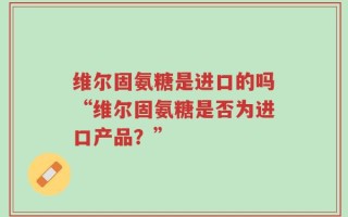 维尔固氨糖是进口的吗“维尔固氨糖是否为进口产品？”