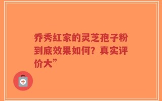 乔秀红家的灵芝孢子粉到底效果如何？真实评价大”