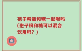 孢子粉能和糖一起喝吗(孢子粉和糖可以混合饮用吗？)