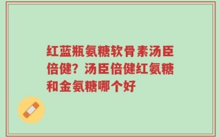 红蓝瓶氨糖软骨素汤臣倍健？汤臣倍健红氨糖和金氨糖哪个好