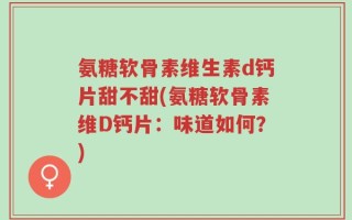 氨糖软骨素维生素d钙片甜不甜(氨糖软骨素维D钙片：味道如何？)