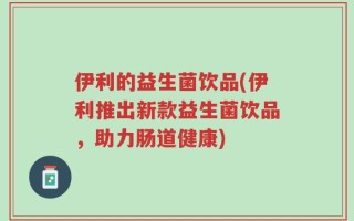 伊利的益生菌饮品(伊利推出新款益生菌饮品，助力肠道健康)