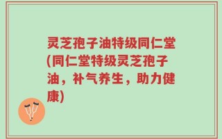 灵芝孢子油特级同仁堂(同仁堂特级灵芝孢子油，补气养生，助力健康)