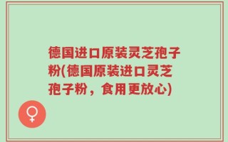德国进口原装灵芝孢子粉(德国原装进口灵芝孢子粉，食用更放心)