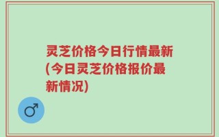 灵芝价格今日行情最新(今日灵芝价格报价最新情况)
