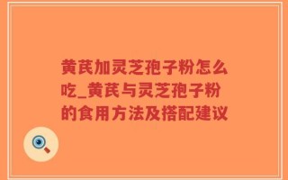黄芪加灵芝孢子粉怎么吃_黄芪与灵芝孢子粉的食用方法及搭配建议
