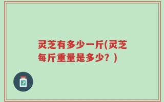 灵芝有多少一斤(灵芝每斤重量是多少？)