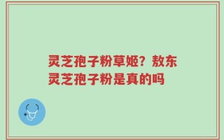 灵芝孢子粉草姬？敖东灵芝孢子粉是真的吗