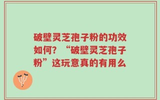 破壁灵芝孢子粉的功效如何？“破壁灵芝孢子粉”这玩意真的有用么
