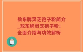 敖东牌灵芝孢子粉简介_敖东牌灵芝孢子粉：全面介绍与功效解析