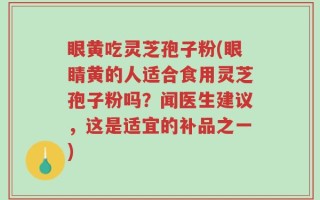 眼黄吃灵芝孢子粉(眼睛黄的人适合食用灵芝孢子粉吗？闻医生建议，这是适宜的补品之一)
