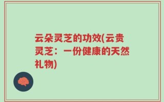 云朵灵芝的功效(云贵灵芝：一份健康的天然礼物)