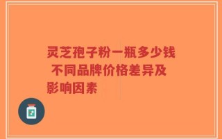 灵芝孢子粉一瓶多少钱 不同品牌价格差异及影响因素