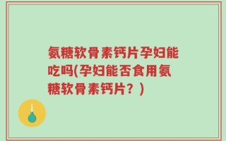 氨糖软骨素钙片孕妇能吃吗(孕妇能否食用氨糖软骨素钙片？)