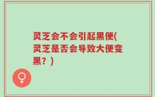 灵芝会不会引起黑便(灵芝是否会导致大便变黑？)