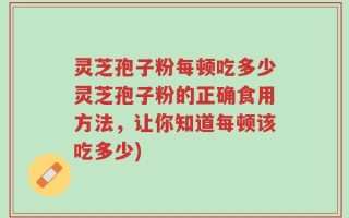 灵芝孢子粉每顿吃多少灵芝孢子粉的正确食用方法，让你知道每顿该吃多少)