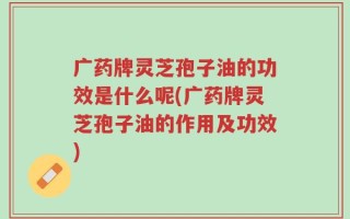 广药牌灵芝孢子油的功效是什么呢(广药牌灵芝孢子油的作用及功效)