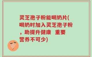 灵芝孢子粉能喝奶片(喝奶时加入灵芝孢子粉，助提升健康  重要营养不可少)
