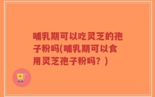 哺乳期可以吃灵芝的孢子粉吗(哺乳期可以食用灵芝孢子粉吗？)