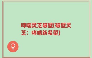 哮喘灵芝破壁(破壁灵芝：哮喘新希望)