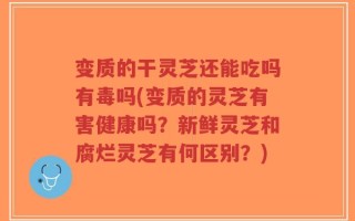 变质的干灵芝还能吃吗有毒吗(变质的灵芝有害健康吗？新鲜灵芝和腐烂灵芝有何区别？)
