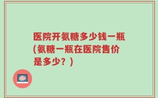 医院开氨糖多少钱一瓶(氨糖一瓶在医院售价是多少？)