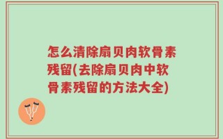 怎么清除扇贝肉软骨素残留(去除扇贝肉中软骨素残留的方法大全)