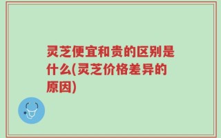 灵芝便宜和贵的区别是什么(灵芝价格差异的原因)