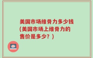 美国市场维骨力多少钱(美国市场上维骨力的售价是多少？)