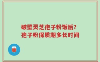 破壁灵芝孢子粉饭后？孢子粉保质期多长时间