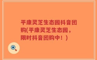 平康灵芝生态园抖音团购(平康灵芝生态园，限时抖音团购中！)