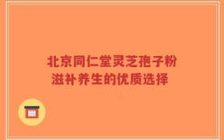 北京同仁堂灵芝孢子粉 滋补养生的优质选择