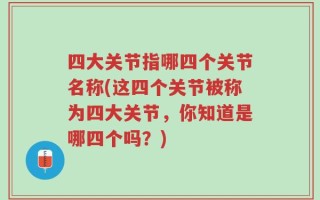 四大关节指哪四个关节名称(这四个关节被称为四大关节，你知道是哪四个吗？)