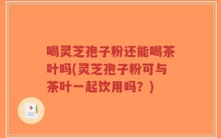 喝灵芝孢子粉还能喝茶叶吗(灵芝孢子粉可与茶叶一起饮用吗？)
