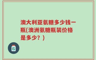 澳大利亚氨糖多少钱一瓶(澳洲氨糖瓶装价格是多少？)