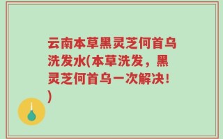 云南本草黑灵芝何首乌洗发水(本草洗发，黑灵芝何首乌一次解决！)
