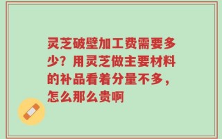灵芝破壁加工费需要多少？用灵芝做主要材料的补品看着分量不多，怎么那么贵啊