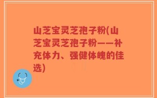 山芝宝灵芝孢子粉(山芝宝灵芝孢子粉——补充体力、强健体魄的佳选)