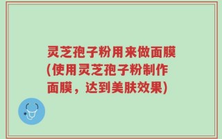 灵芝孢子粉用来做面膜(使用灵芝孢子粉制作面膜，达到美肤效果)